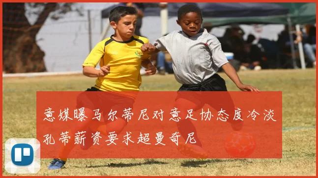 意媒曝马尔蒂尼对意足协态度冷淡孔蒂薪资要求超曼奇尼