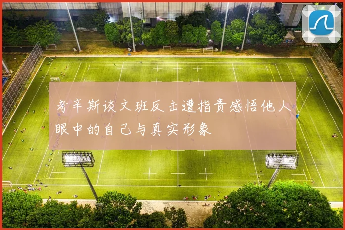 考辛斯谈文班反击遭指责感悟他人眼中的自己与真实形象