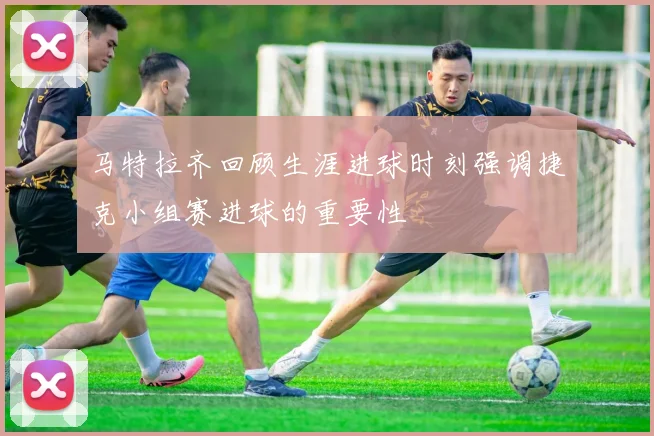 马特拉齐回顾生涯进球时刻强调捷克小组赛进球的重要性