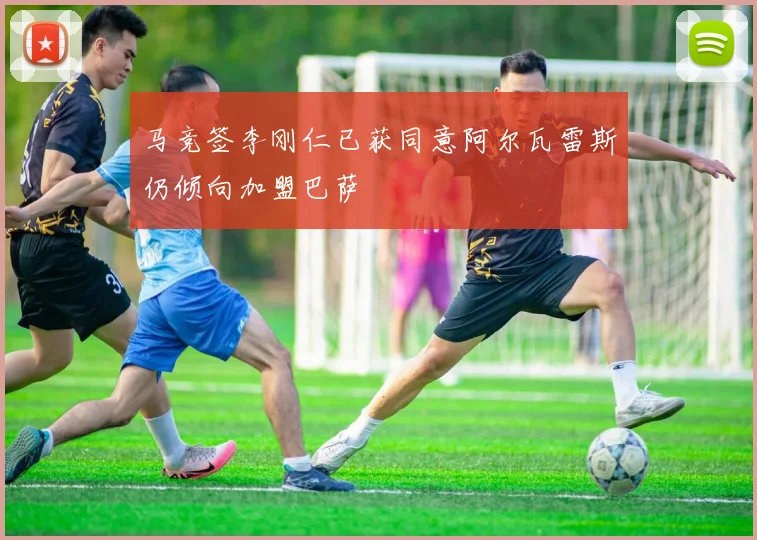 马竞签李刚仁已获同意阿尔瓦雷斯仍倾向加盟巴萨