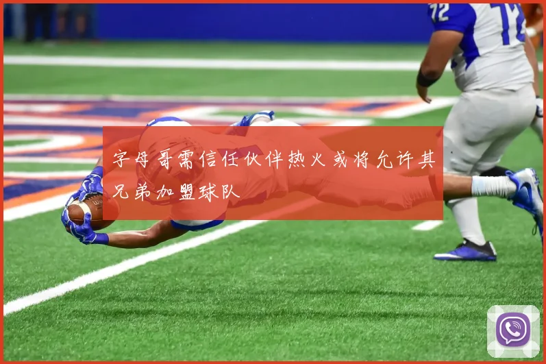 字母哥需信任伙伴热火或将允许其兄弟加盟球队