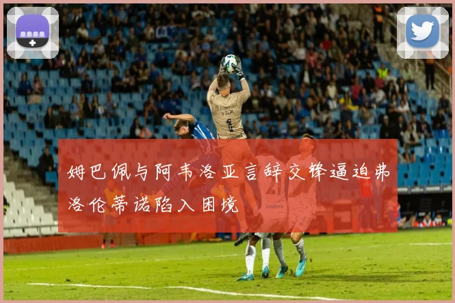 姆巴佩与阿韦洛亚言辞交锋逼迫弗洛伦蒂诺陷入困境