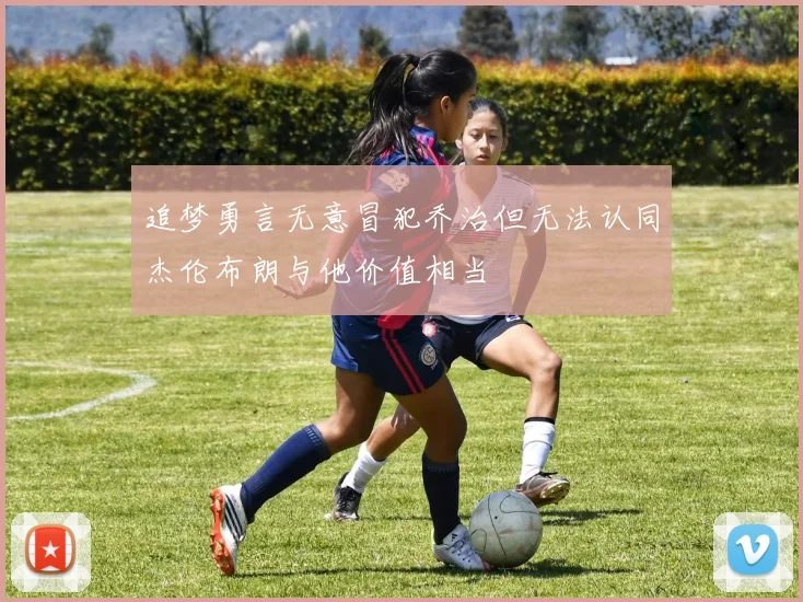 追梦勇言无意冒犯乔治但无法认同杰伦布朗与他价值相当