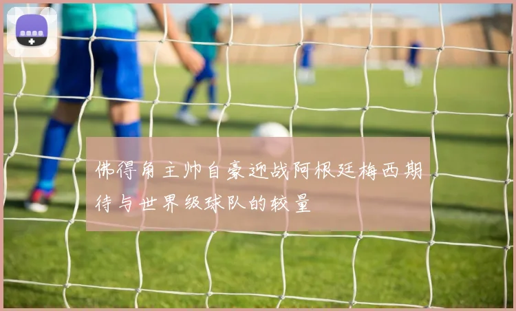 佛得角主帅自豪迎战阿根廷梅西期待与世界级球队的较量