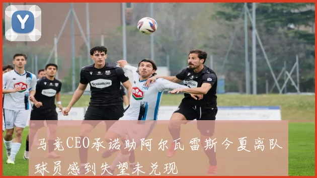 马竞CEO承诺助阿尔瓦雷斯今夏离队球员感到失望未兑现