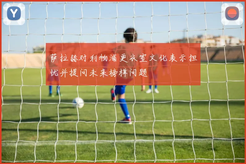 萨拉赫对利物浦更衣室文化表示担忧并提问未来榜样问题