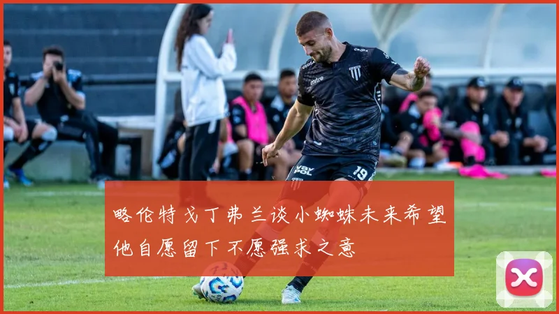 略伦特戈丁弗兰谈小蜘蛛未来希望他自愿留下不愿强求之意