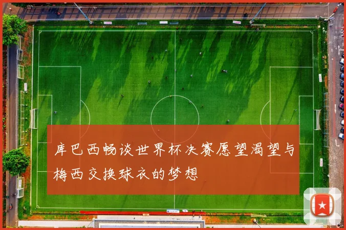 库巴西畅谈世界杯决赛愿望渴望与梅西交换球衣的梦想