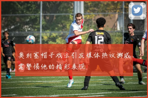 奥利塞帽子戏法引发媒体热议挪威需警惕他的精彩表现