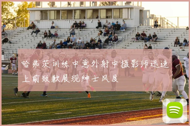 哈弗茨训练中意外射中摄影师迅速上前致歉展现绅士风度