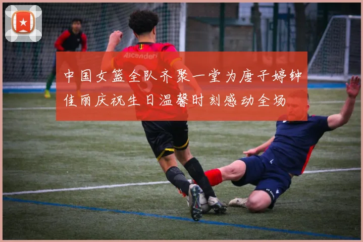 中国女篮全队齐聚一堂为唐子婷钟佳丽庆祝生日温馨时刻感动全场