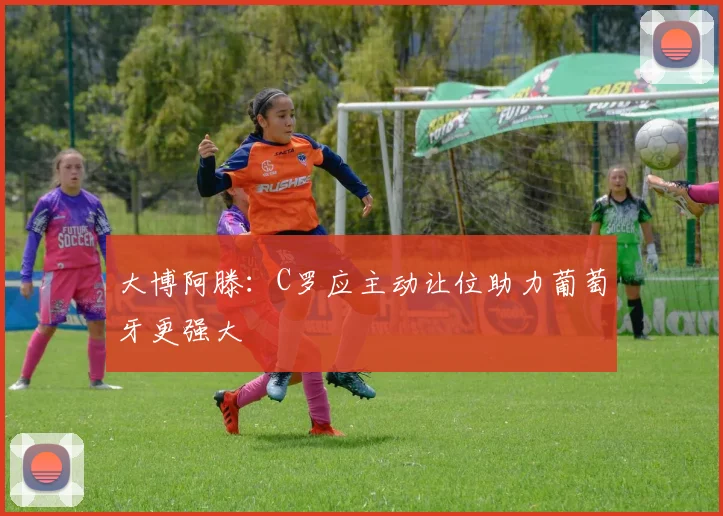 大博阿滕：C罗应主动让位助力葡萄牙更强大
