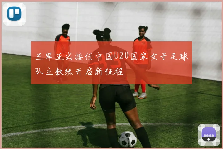 王军正式接任中国U20国家女子足球队主教练开启新征程