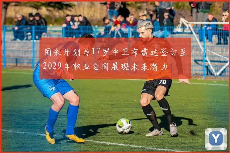 国米计划与17岁中卫布雷达签订至2029年职业合同展现未来潜力